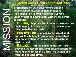Cypress Creek Flood Control Coalition…
          In collaboration with government and the
MISSION   private sector, pursue unified, proactive
          resolutions to flooding within the Cypress
          Creek Watershed consistent with the following
          objectives:
          • Flooding: Improve flood prevention measures
           implemented in advance of urban development
           on a cost-effective basis.
          • Preservation: Promote park, recreational,
           and wildlife habitant development consistent
           with preservation of the watershed’s natural
           environment.
          • Education: Improve communication links
           between the government and private sectors on
           matters concerning the Coalition’s Watershed
           mission and objectives.
 