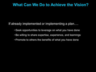What Can We Do to Achieve the Vision?



If already implemented or implementing a plan….
   −Seek opportunities to leverage on what you have done
   −Be willing to share expertise, experience, and learnings
   −Promote to others the benefits of what you have done
 