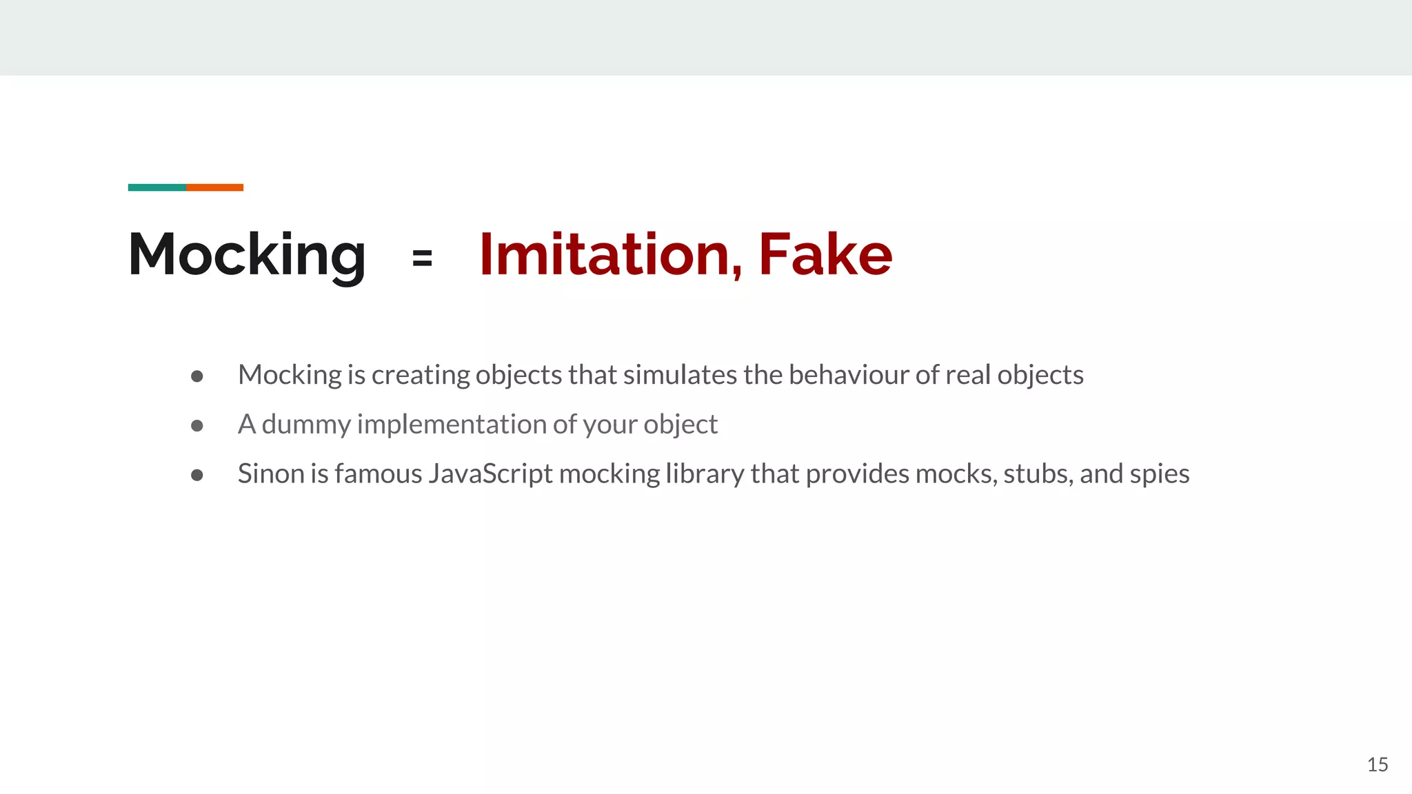 Mocking = Imitation, Fake
● Mocking is creating objects that simulates the behaviour of real objects
● A dummy implementation of your object
● Sinon is famous JavaScript mocking library that provides mocks, stubs, and spies
15
 