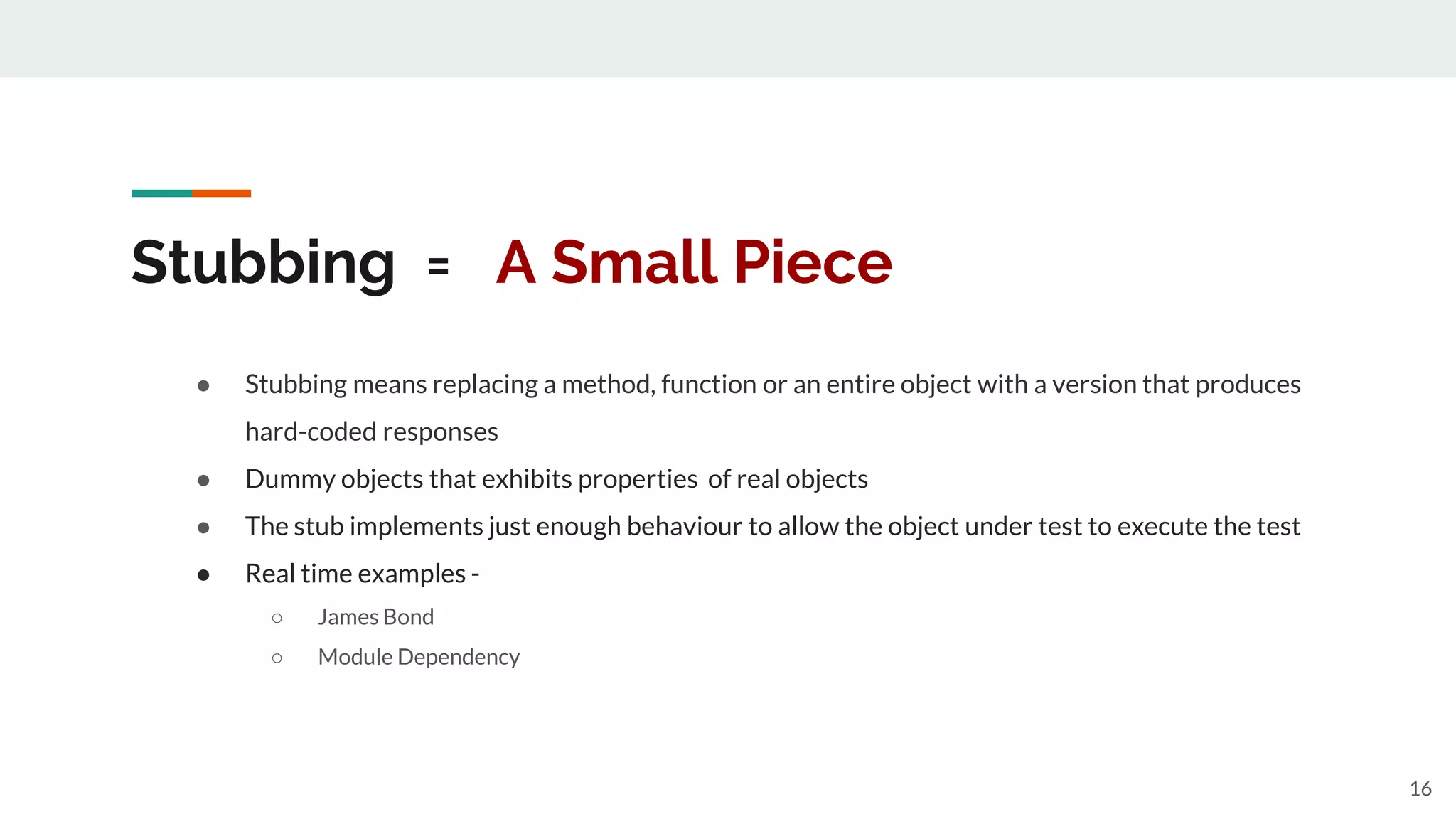 Stubbing = A Small Piece
● Stubbing means replacing a method, function or an entire object with a version that produces
hard-coded responses
● Dummy objects that exhibits properties of real objects
● The stub implements just enough behaviour to allow the object under test to execute the test
● Real time examples -
○ James Bond
○ Module Dependency
16
 
