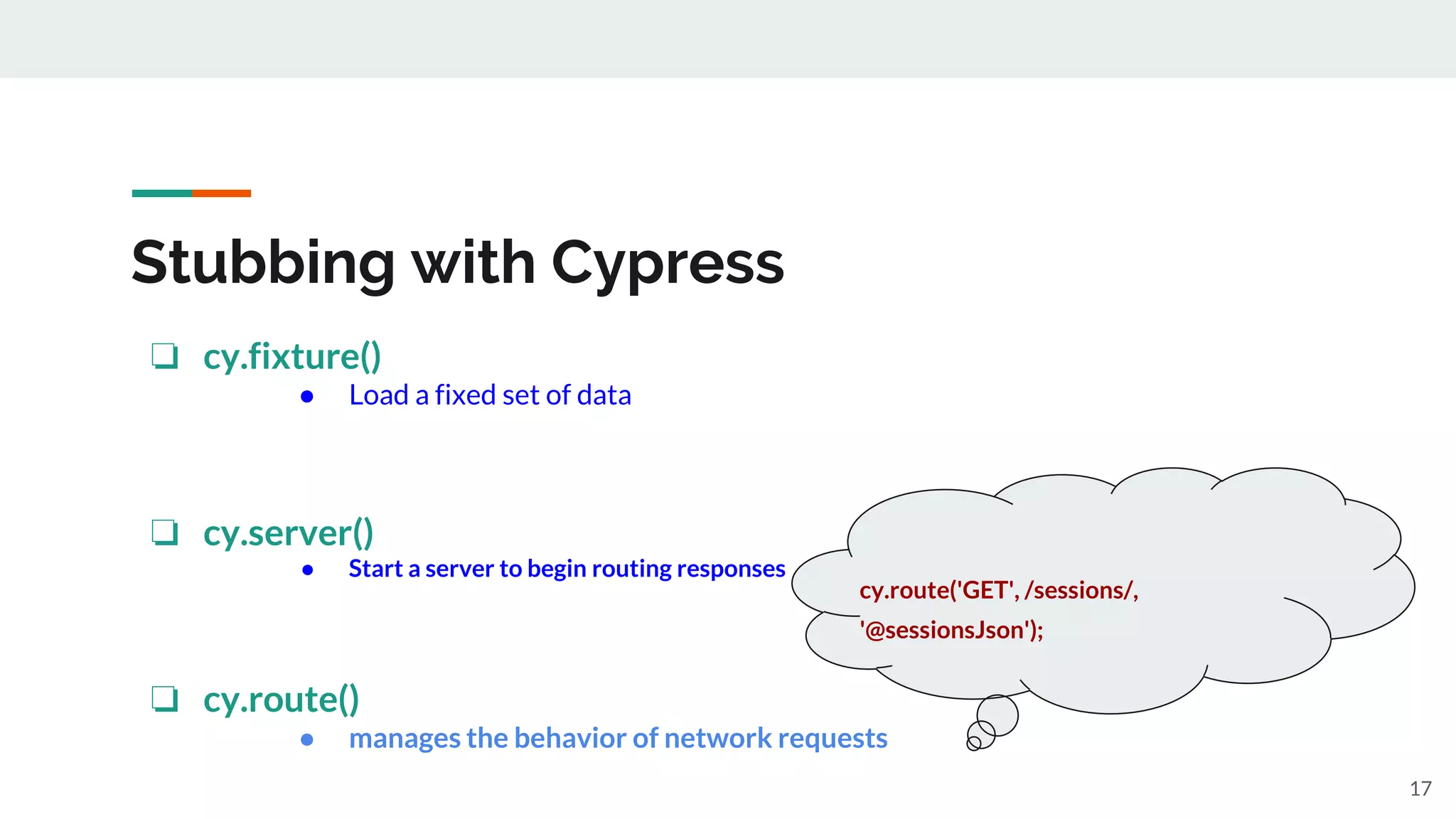 Stubbing with Cypress
❏ cy.fixture()
● Load a fixed set of data
❏ cy.server()
● Start a server to begin routing responses
❏ cy.route()
● manages the behavior of network requests
cy.route('GET', /sessions/,
'@sessionsJson');
17
 