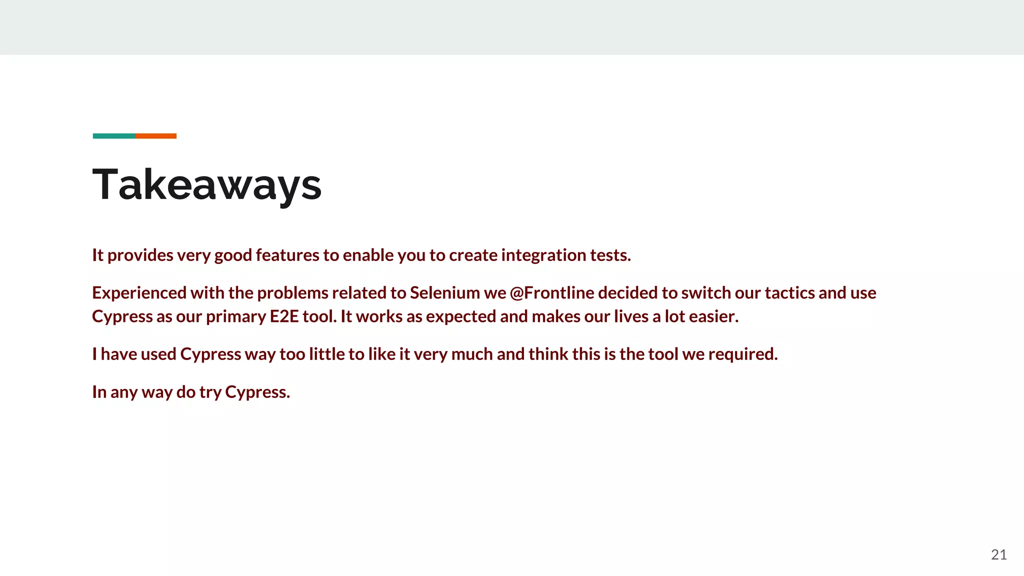 Takeaways
It provides very good features to enable you to create integration tests.
Experienced with the problems related to Selenium we @Frontline decided to switch our tactics and use
Cypress as our primary E2E tool. It works as expected and makes our lives a lot easier.
I have used Cypress way too little to like it very much and think this is the tool we required.
In any way do try Cypress.
21
 