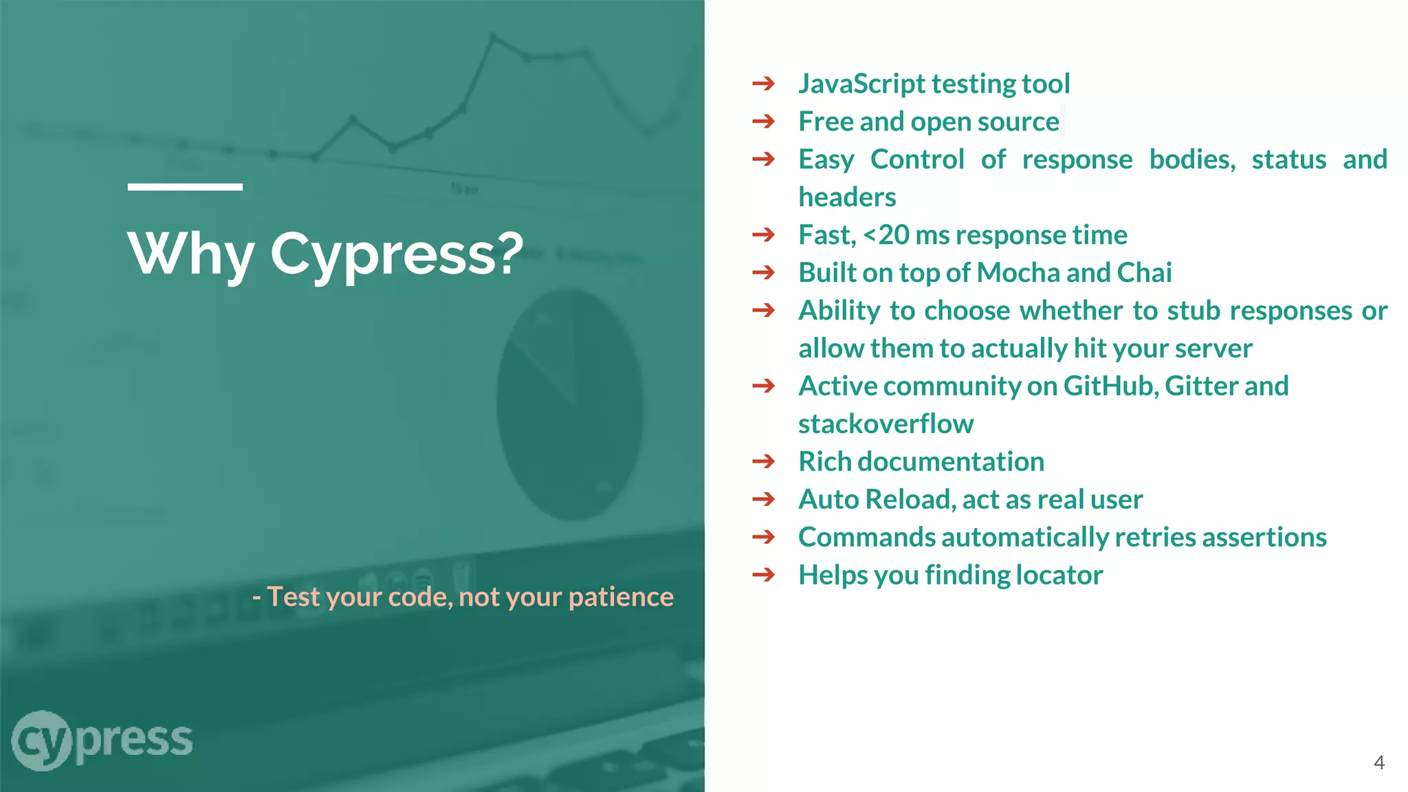 Why Cypress?
➔ JavaScript testing tool
➔ Free and open source
➔ Easy Control of response bodies, status and
headers
➔ Fast, <20 ms response time
➔ Built on top of Mocha and Chai
➔ Ability to choose whether to stub responses or
allow them to actually hit your server
➔ Active community on GitHub, Gitter and
stackoverflow
➔ Rich documentation
➔ Auto Reload, act as real user
➔ Commands automatically retries assertions
➔ Helps you finding locator
- Test your code, not your patience
4
 