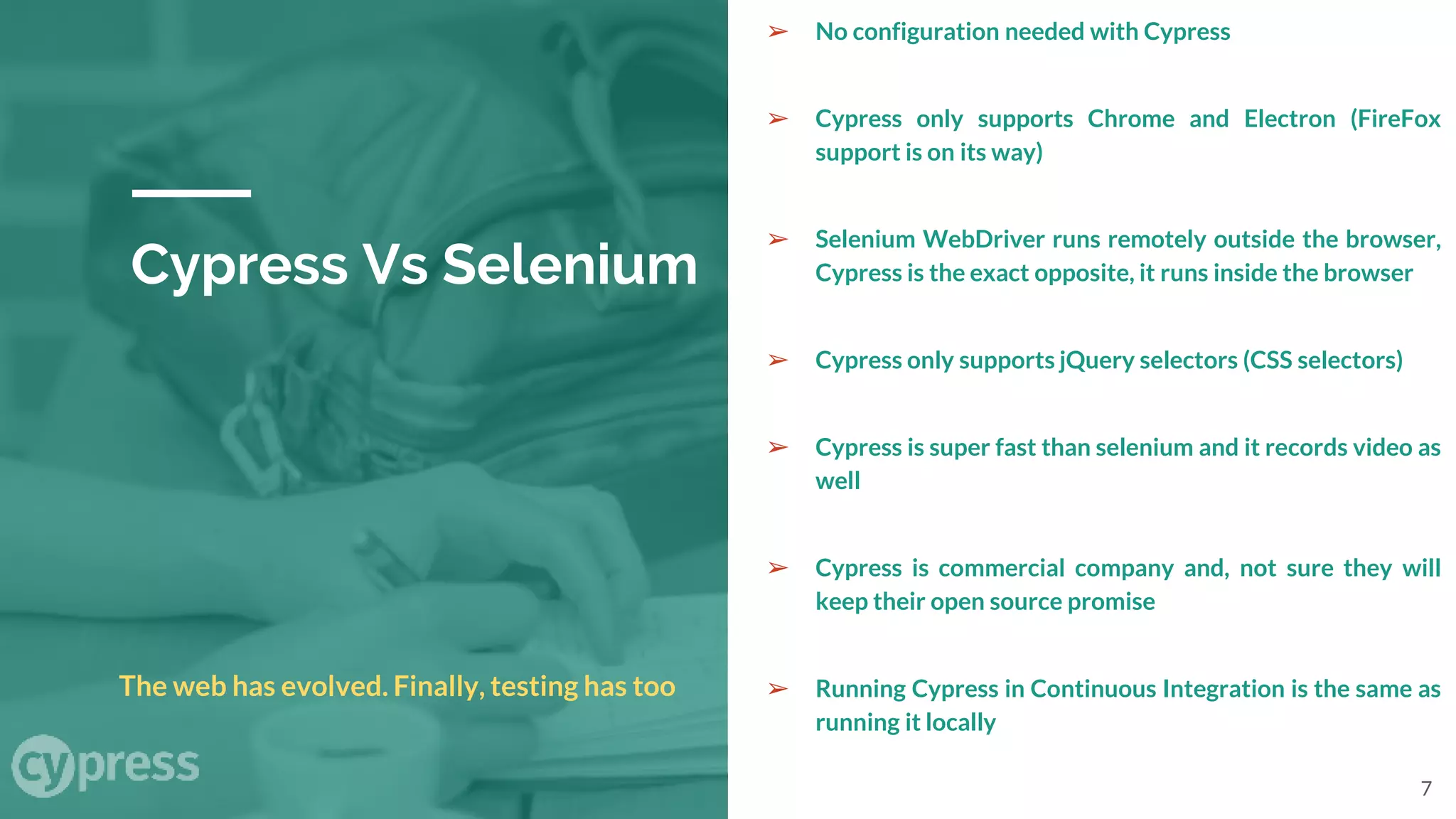 Cypress Vs Selenium
➢ No configuration needed with Cypress
➢ Cypress only supports Chrome and Electron (FireFox
support is on its way)
➢ Selenium WebDriver runs remotely outside the browser,
Cypress is the exact opposite, it runs inside the browser
➢ Cypress only supports jQuery selectors (CSS selectors)
➢ Cypress is super fast than selenium and it records video as
well
➢ Cypress is commercial company and, not sure they will
keep their open source promise
➢ Running Cypress in Continuous Integration is the same as
running it locally
The web has evolved. Finally, testing has too
7
 