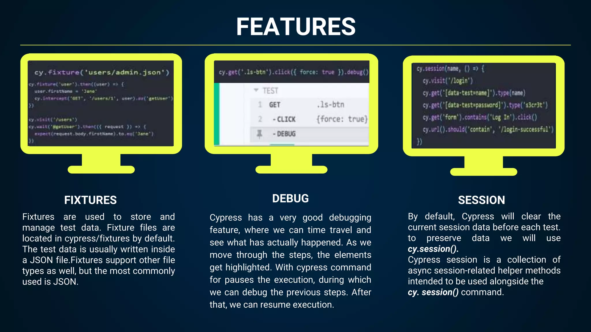 FEATURES
Fixtures are used to store and
manage test data. Fixture files are
located in cypress/fixtures by default.
The test data is usually written inside
a JSON file.Fixtures support other file
types as well, but the most commonly
used is JSON.
FIXTURES SESSION
DEBUG
Cypress has a very good debugging
feature, where we can time travel and
see what has actually happened. As we
move through the steps, the elements
get highlighted. With cypress command
for pauses the execution, during which
we can debug the previous steps. After
that, we can resume execution.
By default, Cypress will clear the
current session data before each test.
to preserve data we will use
cy.session().
Cypress session is a collection of
async session-related helper methods
intended to be used alongside the
cy. session() command.
 