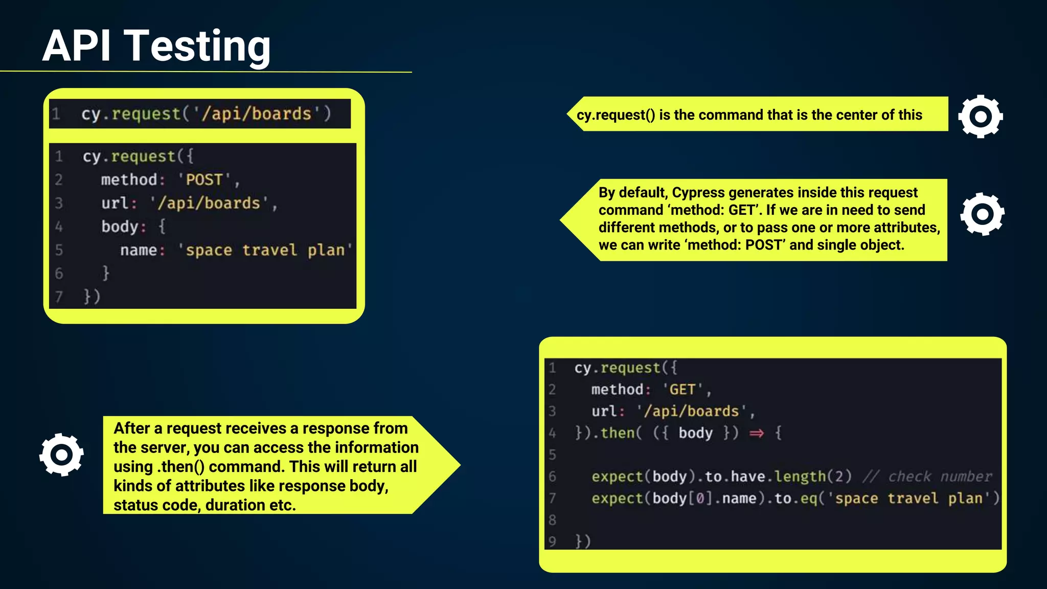 API Testing
cy.request() is the command that is the center of this
After a request receives a response from
the server, you can access the information
using .then() command. This will return all
kinds of attributes like response body,
status code, duration etc.
By default, Cypress generates inside this request
command ‘method: GET’. If we are in need to send
different methods, or to pass one or more attributes,
we can write ‘method: POST’ and single object.
 