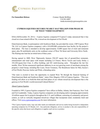 For Immediate Release                                        Contact: Randa McMinn
                                                                       214-561-6007
                                                                       randa.mcminn@cypressequities.com



       CYPRESS EQUITIES SECURES NEARLY $14.5 MILLION FOR PHASE III
                       OF WEST 7THDEVELOPMENT

DALLAS(November 29, 2011) – Cypress Equities companies*(“Cypress”) today announced that it has
closed on a loan related toWest 7th, a mixed-use development in Fort Worth.

OmniAmerican Bank, in participation with Southwest Bank, has provided the owner, CRP Cypress West
7th, LLC (a Cypress Equities company), with a $14,499,000 construction loan facility for the project’s
third phase. The loan is intended to develop approximately 32,000 square feet of retail and restaurant
space, plus 96 multifamily units on the southeast corner of West 7th Street and University Drive North.
The floating-rate loan has an initial term of three years.

Having opened in 2009, West 7thpresently features 254,107 square feet of ground-floor restaurant,
entertainment and retail space with tenants including LA Fitness, Movie Tavern and Lucky Strike; a
103,220-square-foot Class A office building; and 441 multi-housing units. Throughout the last few
months, West 7th has announced significant additions in an ever-growing roster of merchants joining the
property’s retail lineup, including Bar Louie, Sweet Tomatoes, The Boardroom Salon for Men, Keena’s
of Fort Worth, Peruvian Atelier and Wink, a threading salon.

“Our team is excited to have the opportunity to expand West 7th through the financial backing of
OmniAmerican Bank and Southwest Bank,” states Chris Maguire, CEO of Cypress Equities. “This new
funding will allow us to build the third and final phase of our vibrant mixed-use development that is the
gateway to Fort Worth’s world-renowned Cultural District.”

About Cypress Equities

Founded in 1995, Cypress Equities companies* have offices in Dallas, Atlanta, San Francisco, New York
and Fort Lauderdale. Today, Cypress Equities companies are developing and/or managing approximately
10 million square feet in projects throughout the U.S. and Caribbean, consisting of community and power
centers, as well as vertically integrated mixed-use villages that incorporate retail, residential, hotel and
offices. Visit www.cypressequities.com for more information.

*The Cypress Equities name, logo and other marks are trademarks and service marks being licensed to independent
operating companies by CE Brands, LLC. Any particular obligation, service or product is the sole responsibility of
the specific entity that incurs such obligation or supplies such service or product.

                                                      ###
 