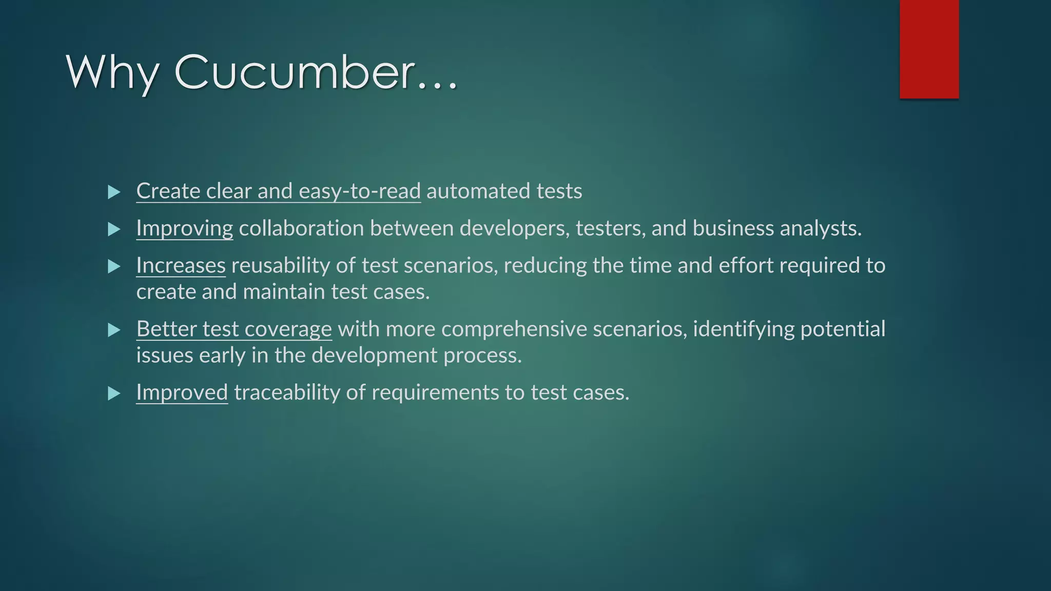 Why Cucumber…
 Create clear and easy-to-read automated tests
 Improving collaboration between developers, testers, and business analysts.
 Increases reusability of test scenarios, reducing the time and effort required to
create and maintain test cases.
 Better test coverage with more comprehensive scenarios, identifying potential
issues early in the development process.
 Improved traceability of requirements to test cases.
 
