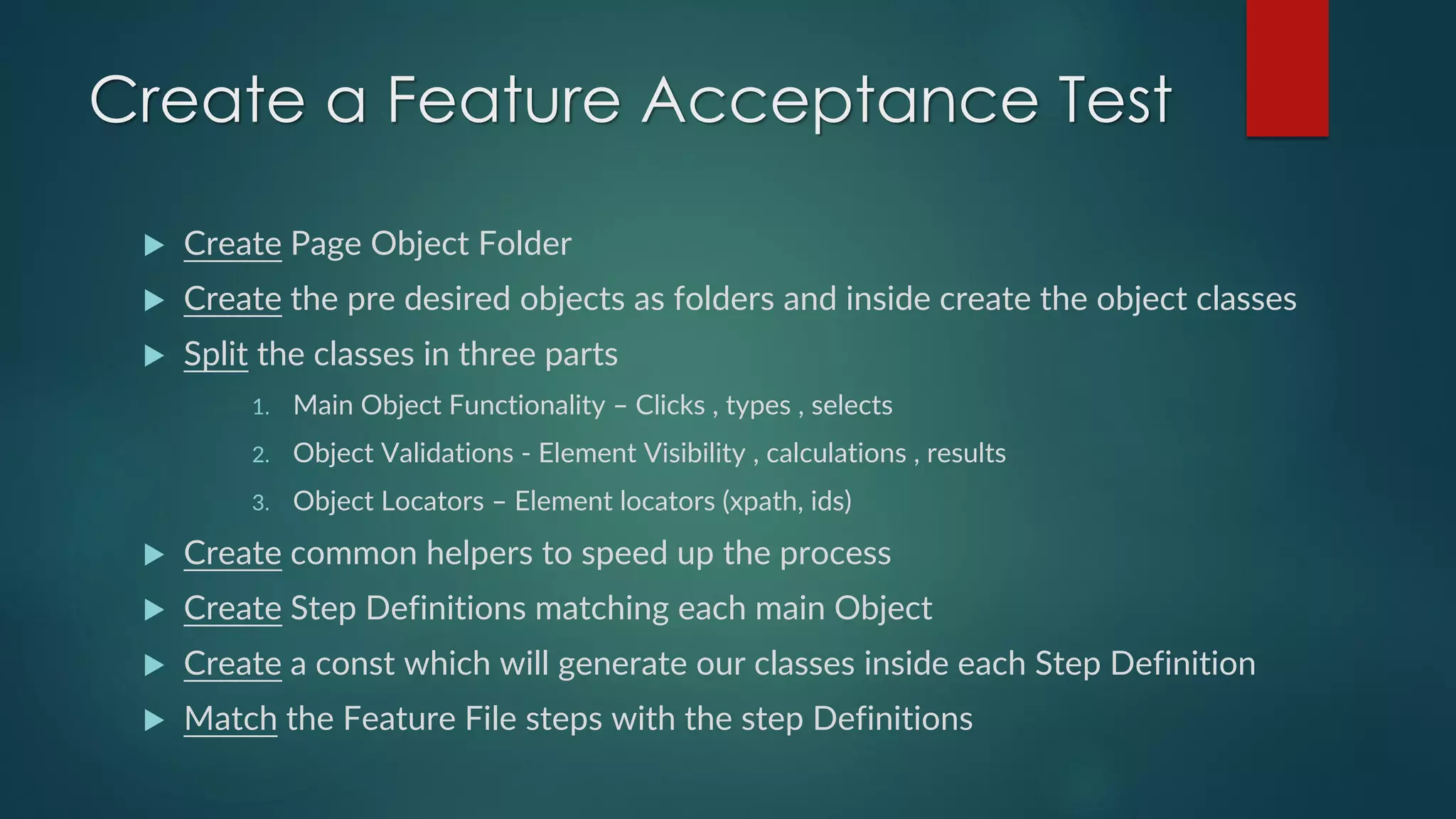 Create a Feature Acceptance Test
 Create Page Object Folder
 Create the pre desired objects as folders and inside create the object classes
 Split the classes in three parts
1. Main Object Functionality – Clicks , types , selects
2. Object Validations - Element Visibility , calculations , results
3. Object Locators – Element locators (xpath, ids)
 Create common helpers to speed up the process
 Create Step Definitions matching each main Object
 Create a const which will generate our classes inside each Step Definition
 Match the Feature File steps with the step Definitions
 