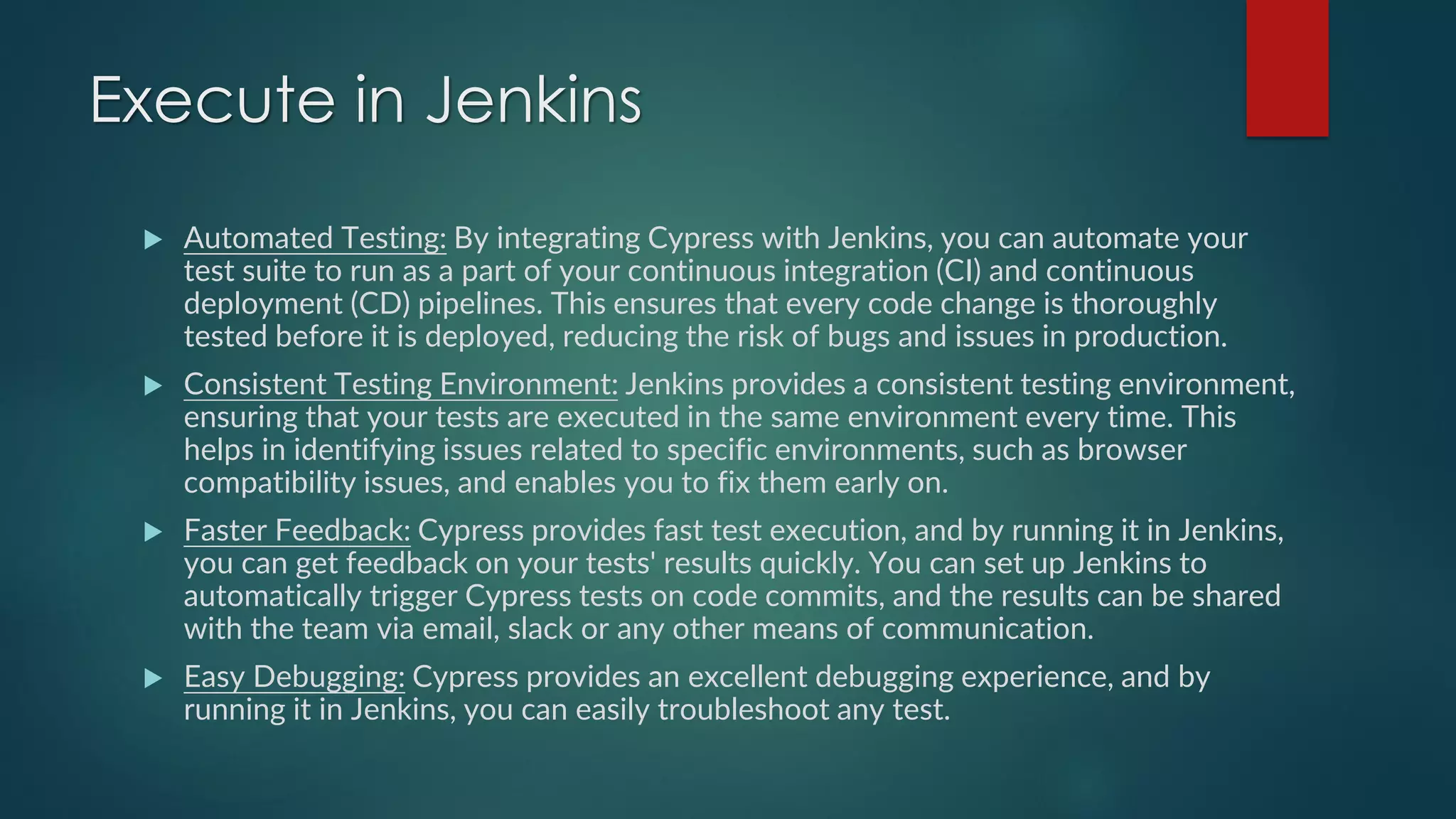 Execute in Jenkins
 Automated Testing: By integrating Cypress with Jenkins, you can automate your
test suite to run as a part of your continuous integration (CI) and continuous
deployment (CD) pipelines. This ensures that every code change is thoroughly
tested before it is deployed, reducing the risk of bugs and issues in production.
 Consistent Testing Environment: Jenkins provides a consistent testing environment,
ensuring that your tests are executed in the same environment every time. This
helps in identifying issues related to specific environments, such as browser
compatibility issues, and enables you to fix them early on.
 Faster Feedback: Cypress provides fast test execution, and by running it in Jenkins,
you can get feedback on your tests' results quickly. You can set up Jenkins to
automatically trigger Cypress tests on code commits, and the results can be shared
with the team via email, slack or any other means of communication.
 Easy Debugging: Cypress provides an excellent debugging experience, and by
running it in Jenkins, you can easily troubleshoot any test.
 