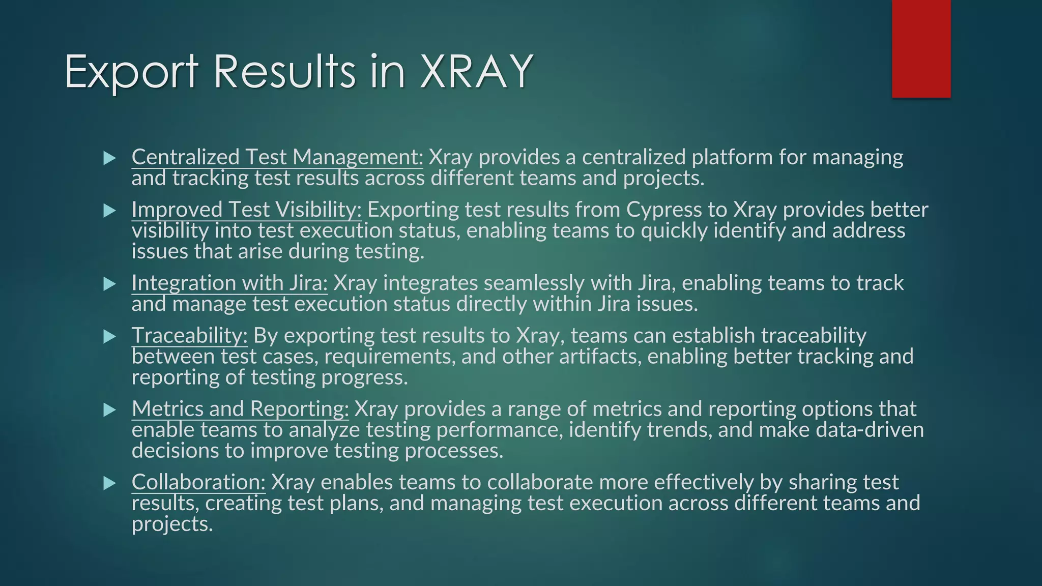 Export Results in XRAY
 Centralized Test Management: Xray provides a centralized platform for managing
and tracking test results across different teams and projects.
 Improved Test Visibility: Exporting test results from Cypress to Xray provides better
visibility into test execution status, enabling teams to quickly identify and address
issues that arise during testing.
 Integration with Jira: Xray integrates seamlessly with Jira, enabling teams to track
and manage test execution status directly within Jira issues.
 Traceability: By exporting test results to Xray, teams can establish traceability
between test cases, requirements, and other artifacts, enabling better tracking and
reporting of testing progress.
 Metrics and Reporting: Xray provides a range of metrics and reporting options that
enable teams to analyze testing performance, identify trends, and make data-driven
decisions to improve testing processes.
 Collaboration: Xray enables teams to collaborate more effectively by sharing test
results, creating test plans, and managing test execution across different teams and
projects.
 