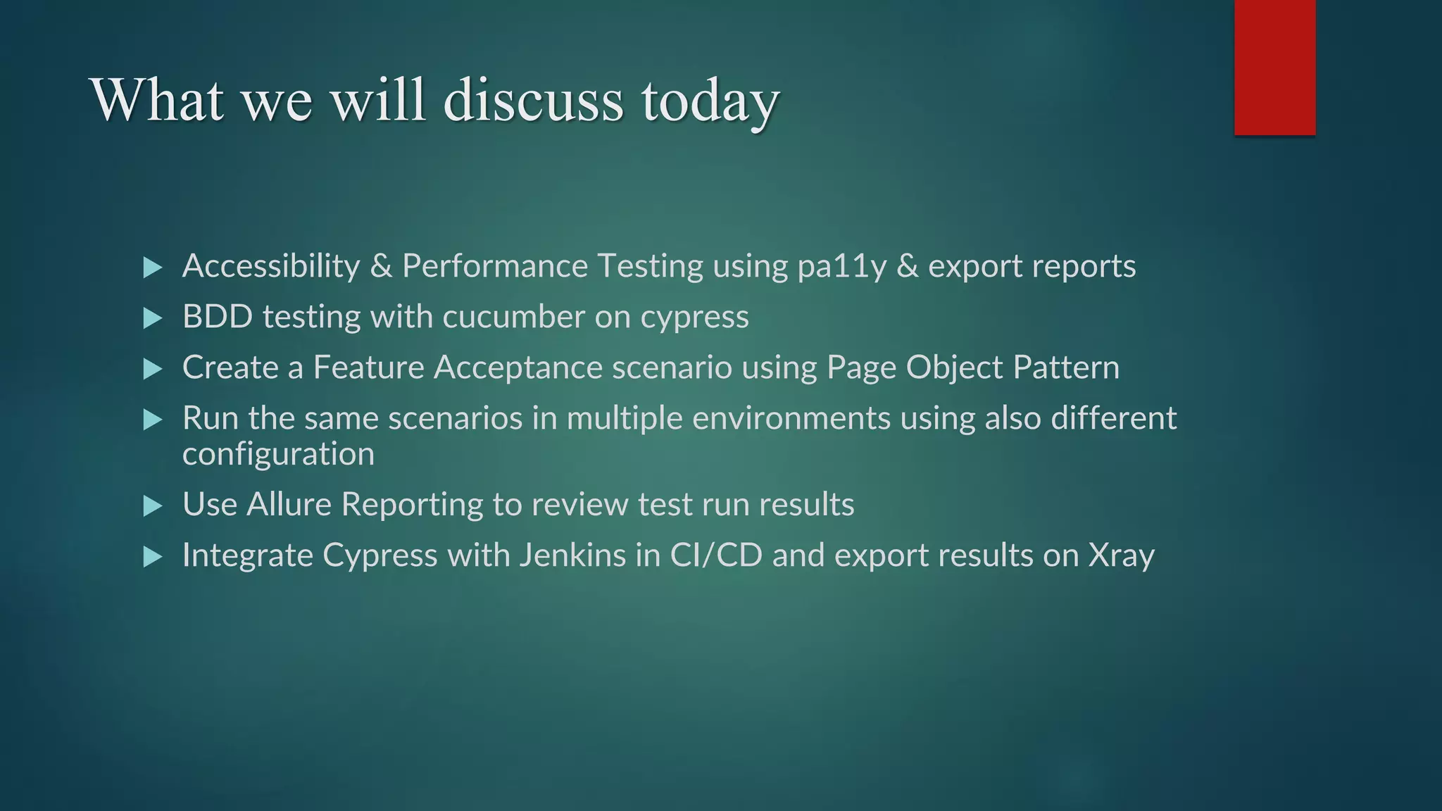 What we will discuss today
 Accessibility & Performance Testing using pa11y & export reports
 BDD testing with cucumber on cypress
 Create a Feature Acceptance scenario using Page Object Pattern
 Run the same scenarios in multiple environments using also different
configuration
 Use Allure Reporting to review test run results
 Integrate Cypress with Jenkins in CI/CD and export results on Xray
 