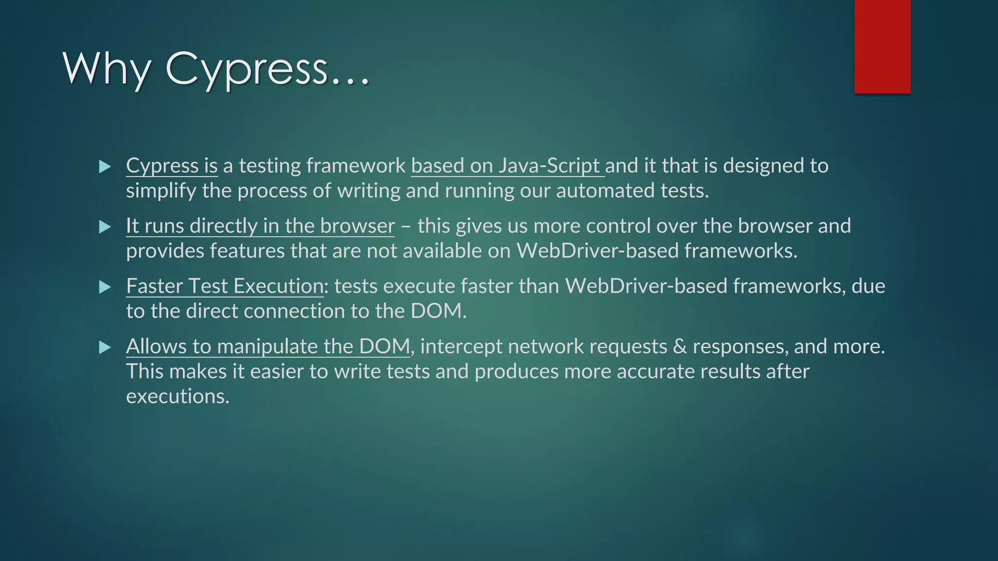 Why Cypress…
 Cypress is a testing framework based on Java-Script and it that is designed to
simplify the process of writing and running our automated tests.
 It runs directly in the browser – this gives us more control over the browser and
provides features that are not available on WebDriver-based frameworks.
 Faster Test Execution: tests execute faster than WebDriver-based frameworks, due
to the direct connection to the DOM.
 Allows to manipulate the DOM, intercept network requests & responses, and more.
This makes it easier to write tests and produces more accurate results after
executions.
 