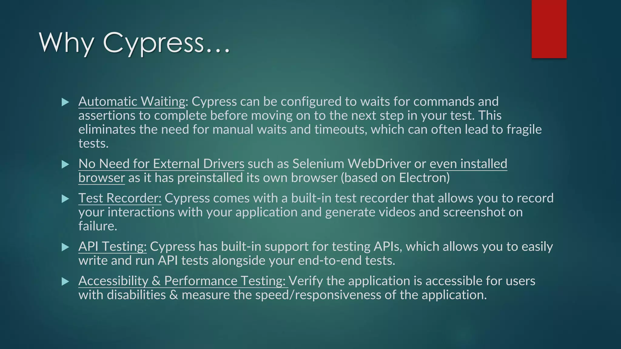 Why Cypress…
 Automatic Waiting: Cypress can be configured to waits for commands and
assertions to complete before moving on to the next step in your test. This
eliminates the need for manual waits and timeouts, which can often lead to fragile
tests.
 No Need for External Drivers such as Selenium WebDriver or even installed
browser as it has preinstalled its own browser (based on Electron)
 Test Recorder: Cypress comes with a built-in test recorder that allows you to record
your interactions with your application and generate videos and screenshot on
failure.
 API Testing: Cypress has built-in support for testing APIs, which allows you to easily
write and run API tests alongside your end-to-end tests.
 Accessibility & Performance Testing: Verify the application is accessible for users
with disabilities & measure the speed/responsiveness of the application.
 