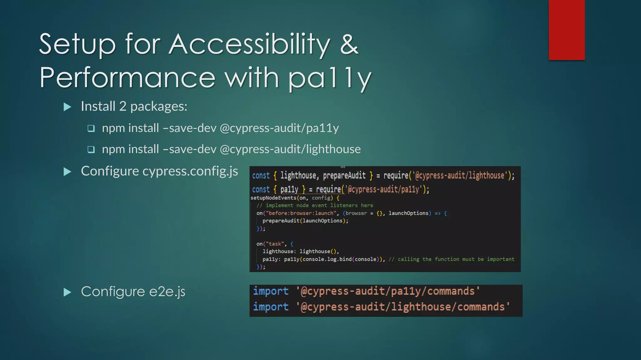 Setup for Accessibility &
Performance with pa11y
 Install 2 packages:
❑ npm install –save-dev @cypress-audit/pa11y
❑ npm install –save-dev @cypress-audit/lighthouse
 Configure cypress.config.js
 Configure e2e.js
 
