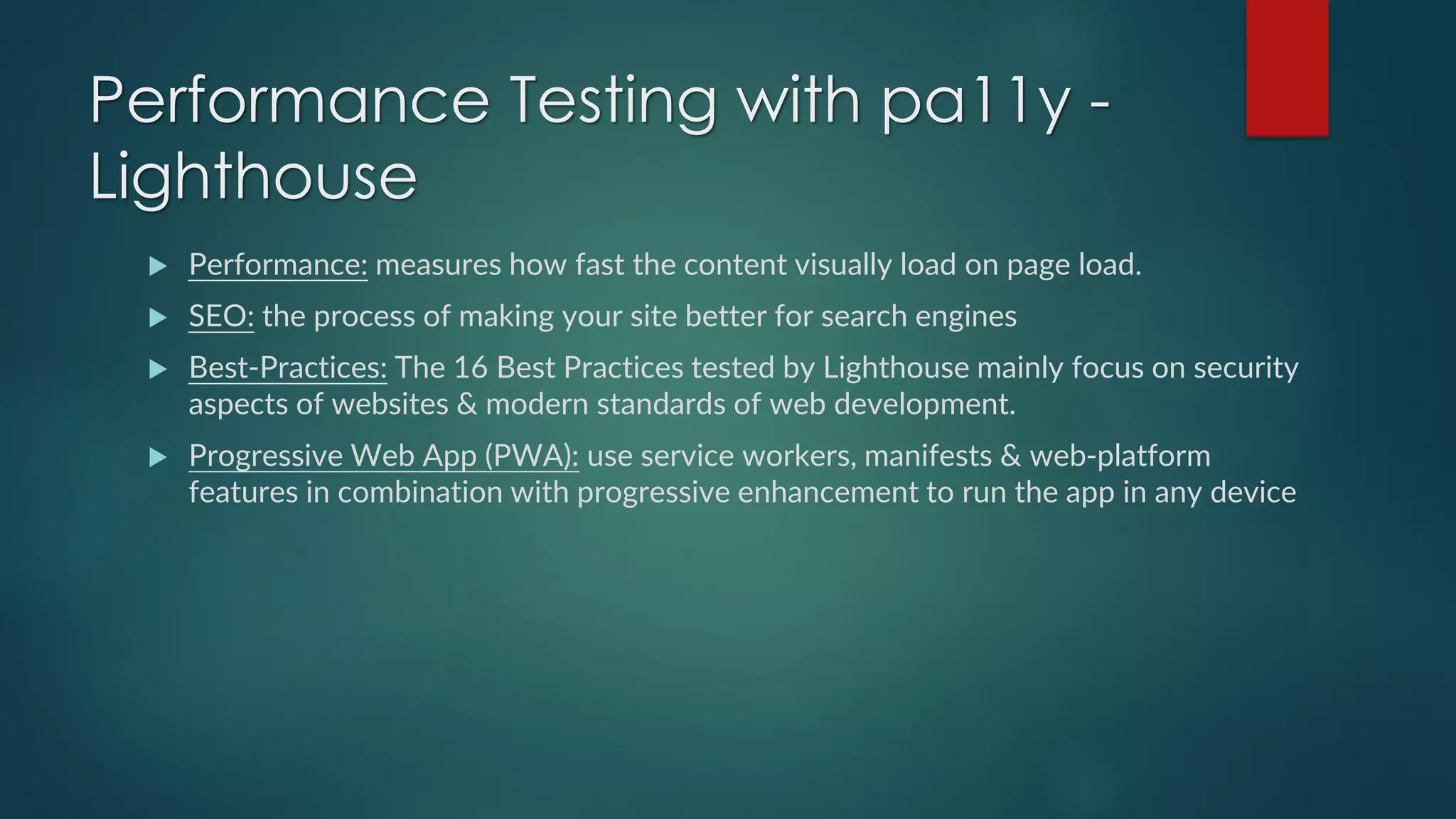 Performance Testing with pa11y -
Lighthouse
 Performance: measures how fast the content visually load on page load.
 SEO: the process of making your site better for search engines
 Best-Practices: The 16 Best Practices tested by Lighthouse mainly focus on security
aspects of websites & modern standards of web development.
 Progressive Web App (PWA): use service workers, manifests & web-platform
features in combination with progressive enhancement to run the app in any device
 