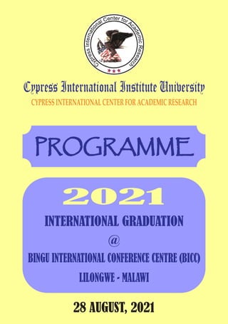 Cypress International Institute University
CYPRESSINTERNATIONALCENTERFORACADEMICRESEARCH
PROGRAMME
INTERNATIONAL GRADUATION
28 AUGUST, 2021
2021
@
BINGU INTERNATIONAL CONFERENCE CENTRE (BICC)
LILONGWE - MALAWI
 