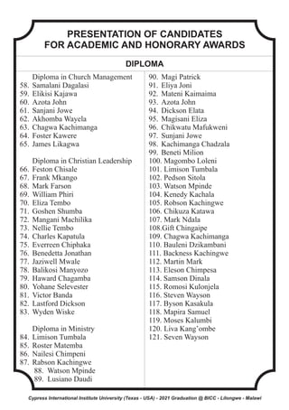 PRESENTATION OF CANDIDATES
FOR ACADEMIC AND HONORARY AWARDS
DIPLOMA
Diploma in Church Management
58. Samalani Dagalasi
59. Elikisi Kajawa
60. Azota John
61. Sanjani Jowe
62. Akhomba Wayela
63. Chagwa Kachimanga
64. Foster Kawere
65. James Likagwa
Diploma in Christian Leadership
66. Feston Chisale
67. Frank Mkango
68. Mark Farson
69. William Phiri
70. Eliza Tembo
71. Goshen Shumba
72. Mangani Machilika
73. Nellie Tembo
74. Charles Kapatula
75. Everreen Chiphaka
76. Benedetta Jonathan
77. Jaziwell Mwale
78. Balikosi Manyozo
79. Haward Chagamba
80. Yohane Selevester
81. Victor Banda
82. Lastford Dickson
83. Wyden Wiske
Diploma in Ministry
84. Limison Tumbala
85. Roster Matemba
86. Nailesi Chimpeni
87. Rabson Kachingwe
88. Watson Mpinde
89. Lusiano Daudi
90. Magi Patrick
91. Eliya Joni
92. Mateni Kaimaima
93. Azota John
94. Dickson Elata
95. Magisani Eliza
96. Chikwatu Mafukweni
97. Sunjani Jowe
98. Kachimanga Chadzala
99. Beneti Milion
100. Magombo Loleni
101. Limison Tumbala
102. Pedson Sitola
103. Watson Mpinde
104. Kenedy Kachala
105. Robson Kachingwe
106. Chikuza Katawa
107. Mark Ndala
108.Gift Chingaipe
109. Chagwa Kachimanga
110. Bauleni Dzikambani
111. Backness Kachingwe
112. Martin Mark
113. Eleson Chimpesa
114. Samson Dinala
115. Romosi Kulonjela
116. Steven Wayson
117. Byson Kasakula
118. Mapira Samuel
119. Moses Kalumbi
120. Liva Kang’ombe
121. Seven Wayson
Cypress International Institute University (Texas - USA) - 2021 Graduation @ BICC - Lilongwe - Malawi
 