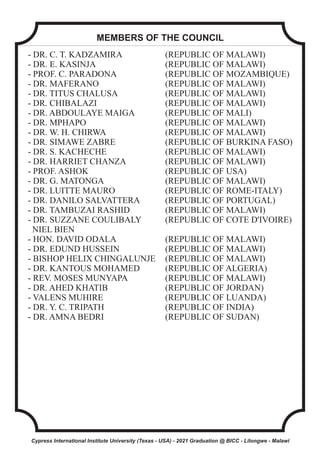 - DR. C. T. KADZAMIRA (REPUBLIC OF MALAWI)
- DR. E. KASINJA (REPUBLIC OF MALAWI)
- PROF. C. PARADONA (REPUBLIC OF MOZAMBIQUE)
- DR. MAFERANO (REPUBLIC OF MALAWI)
- DR. TITUS CHALUSA (REPUBLIC OF MALAWI)
- DR. CHIBALAZI (REPUBLIC OF MALAWI)
- DR. ABDOULAYE MAIGA (REPUBLIC OF MALI)
- DR. MPHAPO (REPUBLIC OF MALAWI)
- DR. W. H. CHIRWA (REPUBLIC OF MALAWI)
- DR. SIMAWE ZABRE (REPUBLIC OF BURKINA FASO)
- DR. S. KACHECHE (REPUBLIC OF MALAWI)
- DR. HARRIET CHANZA (REPUBLIC OF MALAWI)
- PROF. ASHOK (REPUBLIC OF USA)
- DR. G. MATONGA (REPUBLIC OF MALAWI)
- DR. LUITTE MAURO (REPUBLIC OF ROME-ITALY)
- DR. DANILO SALVATTERA (REPUBLIC OF PORTUGAL)
- DR. TAMBUZAI RASHID (REPUBLIC OF MALAWI)
- DR. SUZZANE COULIBALY (REPUBLIC OF COTE D'IVOIRE)
NIEL BIEN
- HON. DAVID ODALA (REPUBLIC OF MALAWI)
- DR. EDUND HUSSEIN (REPUBLIC OF MALAWI)
- BISHOP HELIX CHINGALUNJE (REPUBLIC OF MALAWI)
- DR. KANTOUS MOHAMED (REPUBLIC OF ALGERIA)
- REV. MOSES MUNYAPA (REPUBLIC OF MALAWI)
- DR. AHED KHATIB (REPUBLIC OF JORDAN)
- VALENS MUHIRE (REPUBLIC OF LUANDA)
- DR. Y. C. TRIPATH (REPUBLIC OF INDIA)
- DR. AMNA BEDRI (REPUBLIC OF SUDAN)
MEMBERS OF THE COUNCIL
Cypress International Institute University (Texas - USA) - 2021 Graduation @ BICC - Lilongwe - Malawi
 