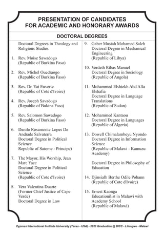 PRESENTATION OF CANDIDATES
FOR ACADEMIC AND HONORARY AWARDS
DOCTORAL DEGREES
Doctoral Degrees in Theology and
Religious Studies
1. Rev. Moise Sawadogo
(Republic of Burkina Faso)
2. Rev. Michel Ouedraogo
(Republic of Burkina Faso)
3. Rev. Dr. Yai Euverte
(Republic of Cote d'Ivoire)
4. Rev. Joseph Savadogo
(Republic of Bukina Faso)
5. Rev. Salomon Sawadogo
(Republic of Burkina Faso)
6. Danilo Rosamonte Lopes De
Andrade Salvaterra
Doctoral Degree in Political
Science
Republic of Satome - Principe)
7. The Mayor, His Worship, Jean
Marc Yace
Doctoral Degree in Political
Science
(Republic of Cote d'Ivoire)
8. Vera Valentina Duarte
(Former Chief Justice of Cape
Verde)
Doctoral Degree in Law
9. Gaber Mustah Mohamed Saleh
Doctoral Degree in Mechanical
Engineering
(Republic of Libya)
10. Verdeth Ribas Manuel
Doctoral Degree in Sociology
(Republic of Angola)
11. Mohammed Elshiekh Abd Alla
Elshafia
Doctoral Degree in Language
Translations
(Republic of Sudan)
12. Mohammed Kantaou
Doctoral Degree in Languages
(Republic of Algeria)
13. Dowell Chimalambeyu Nyondo
Doctoral Degree in Information
Science
(Republic of Malawi - Kamuzu
Academy)
Doctoral Degree in Philosophy of
Education
14. Djinsialh Berthe Odile Pohann
(Republic of Cote d'Ivoire)
15. Ernest Kaonga
Educationilist in Malawi with
Academy School
(Republic of Malawi)
Cypress International Institute University (Texas - USA) - 2021 Graduation @ BICC - Lilongwe - Malawi
 