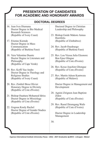 PRESENTATION OF CANDIDATES
FOR ACADEMIC AND HONORARY AWARDS
DOCTORAL DEGREES
16. Jean Ives Diamana
Doctor Degree in Bio Medical
Research Sciences
(Republic of Ivory Coast)
17. Etienne Kiemde
Doctor Degree in Mass
Communication
(Republic of Burkina Faso)
18. Vera Valentina Duarte
Doctor Degree in Literature and
Philosophy
(Republic of Cape Verde)
19. Rev. Koffi Yao Andre
Doctor Degree in Theology and
Religious Studies
(Republic of Ivory Coast)
20. Rev. Zimbril Brou Olivier
Honorary Degree in Divinity
(Republic of Cote d'Ivoire)
21. Bishop Ouattara Mohamed Idriss
Doctor Degree in Missiology
(Republic of Cote d'Ivoire)
22. Gogoua Kouly Rachel
Doctor Degree of Gender Studies
(Republic of Cote d'Ivoire)
Doctoral Degree in Christian
Leadership and Philosophy
23. Bishop Guide Makore Annus
Horribilis
(Republic of Zimbabwe)
24. Rev. Jacob Ouedraogo
(Republic of Burkina Faso)
25. Rev. Lou Viessa Julia Eleonore
Boa Epse Gbngue
(Republic of Cote d'Ivoire)
26. Rev. Kesse Joachim Gbongue
(Republic of Cote d'Ivoire)
27. Rev. Martin Adson Kantwera
(Republic of Malawi)
Doctor Degree in Management and
Development
28. Agnini Zirignon Jean Baptiste
Zekre
(Republic of Cote d'Ivoire)
29. Rev. Raoul Dzumgang Wafo
(Republic of Cote d’lvoire)
Doctor Degree in Leadership
Management
30.
Cypress International Institute University (Texas - USA) - 2021 Graduation @ BICC - Lilongwe - Malawi
 