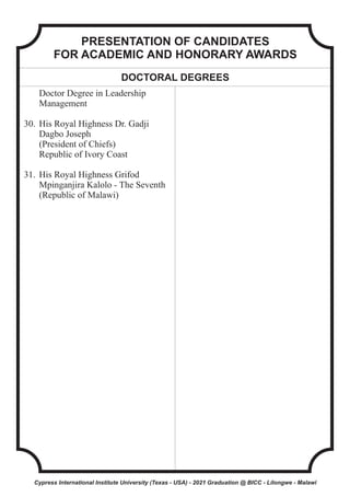 PRESENTATION OF CANDIDATES
FOR ACADEMIC AND HONORARY AWARDS
DOCTORAL DEGREES
Doctor Degree in Leadership
Management
30. His Royal Highness Dr. Gadji
Dagbo Joseph
(President of Chiefs)
Republic of Ivory Coast
31. His Royal Highness Grifod
Mpinganjira Kalolo - The Seventh
(Republic of Malawi)
Cypress International Institute University (Texas - USA) - 2021 Graduation @ BICC - Lilongwe - Malawi
 
