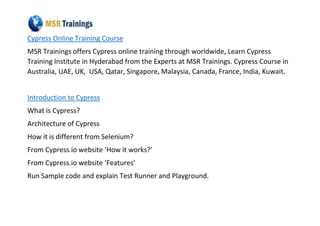 Cypress Online Training Course
MSR Trainings offers Cypress online training through worldwide, Learn Cypress
Training Institute in Hyderabad from the Experts at MSR Trainings. Cypress Course in
Australia, UAE, UK, USA, Qatar, Singapore, Malaysia, Canada, France, India, Kuwait.
Introduction to Cypress
What is Cypress?
Architecture of Cypress
How it is different from Selenium?
From Cypress.io website ‘How it works?’
From Cypress.io website ‘Features’
Run Sample code and explain Test Runner and Playground.
 