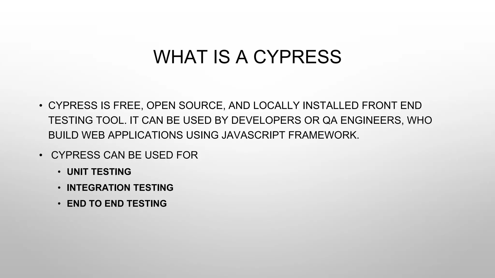 WHAT IS A CYPRESS
• CYPRESS IS FREE, OPEN SOURCE, AND LOCALLY INSTALLED FRONT END
TESTING TOOL. IT CAN BE USED BY DEVELOPERS OR QA ENGINEERS, WHO
BUILD WEB APPLICATIONS USING JAVASCRIPT FRAMEWORK.
• CYPRESS CAN BE USED FOR
• UNIT TESTING
• INTEGRATION TESTING
• END TO END TESTING
