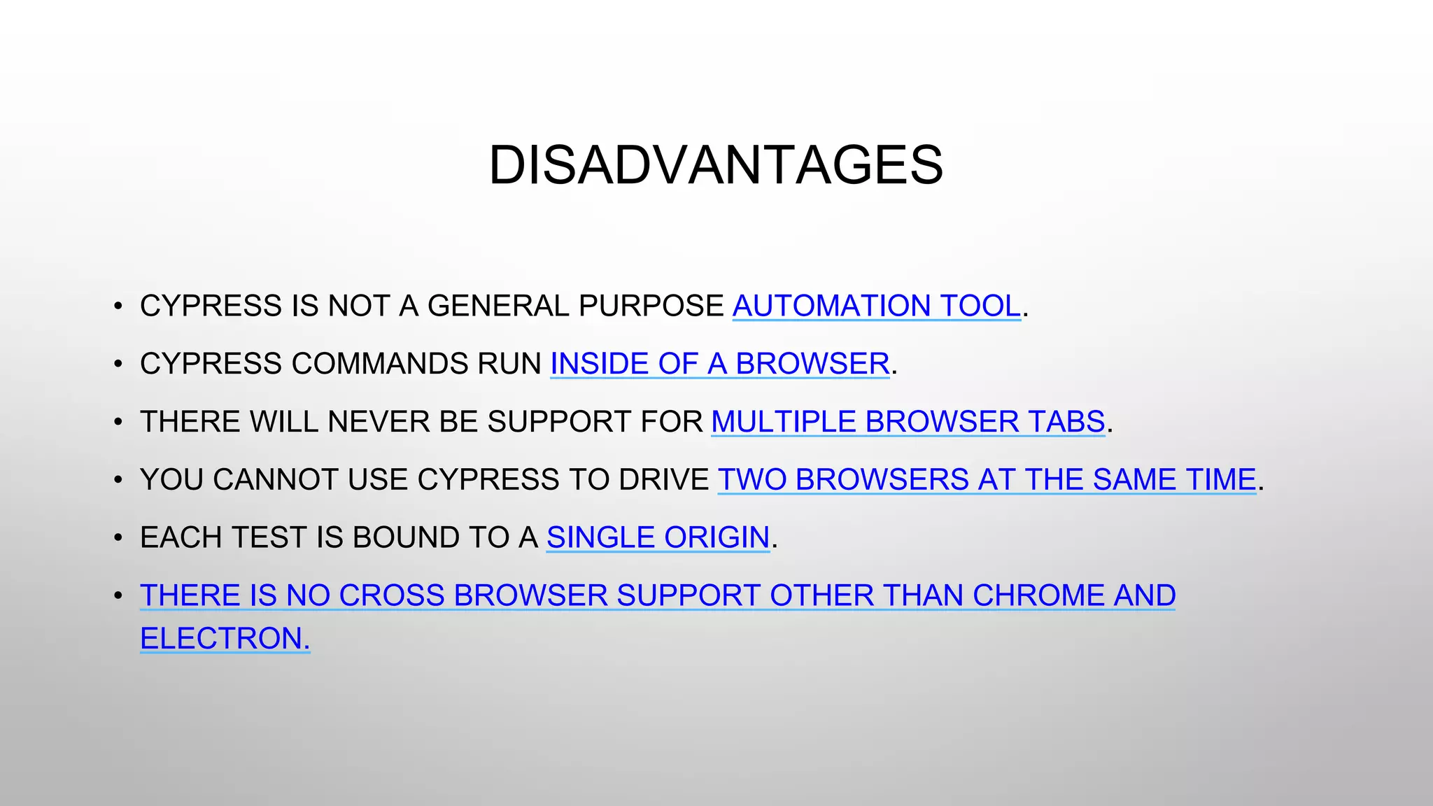 DISADVANTAGES
• CYPRESS IS NOT A GENERAL PURPOSE AUTOMATION TOOL.
• CYPRESS COMMANDS RUN INSIDE OF A BROWSER.
• THERE WILL NEVER BE SUPPORT FOR MULTIPLE BROWSER TABS.
• YOU CANNOT USE CYPRESS TO DRIVE TWO BROWSERS AT THE SAME TIME.
• EACH TEST IS BOUND TO A SINGLE ORIGIN.
• THERE IS NO CROSS BROWSER SUPPORT OTHER THAN CHROME AND
ELECTRON.