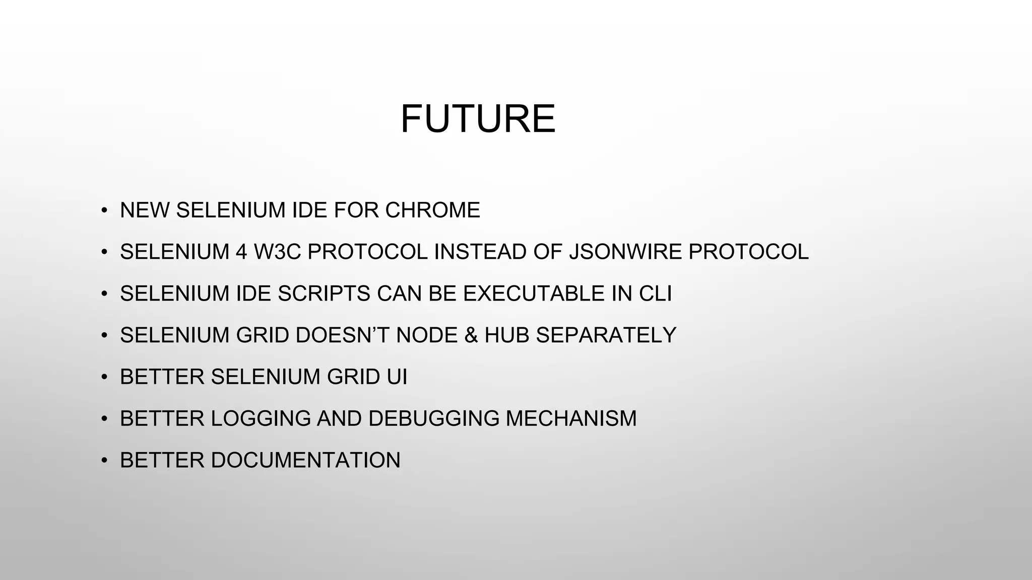 FUTURE
• NEW SELENIUM IDE FOR CHROME
• SELENIUM 4 W3C PROTOCOL INSTEAD OF JSONWIRE PROTOCOL
• SELENIUM IDE SCRIPTS CAN BE EXECUTABLE IN CLI
• SELENIUM GRID DOESN’T NODE & HUB SEPARATELY
• BETTER SELENIUM GRID UI
• BETTER LOGGING AND DEBUGGING MECHANISM
• BETTER DOCUMENTATION