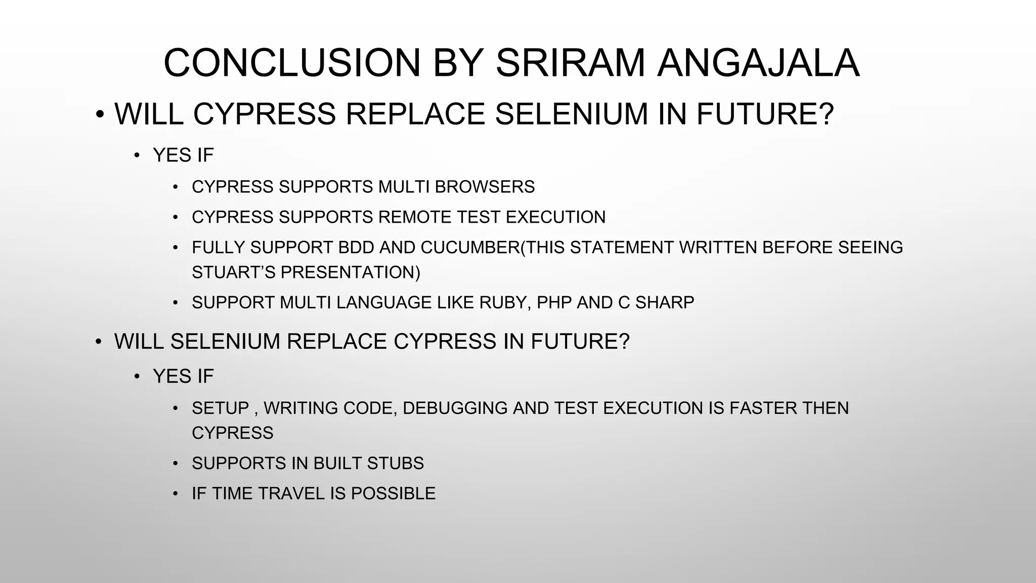 CONCLUSION BY SRIRAM ANGAJALA
• WILL CYPRESS REPLACE SELENIUM IN FUTURE?
• YES IF
• CYPRESS SUPPORTS MULTI BROWSERS
• CYPRESS SUPPORTS REMOTE TEST EXECUTION
• FULLY SUPPORT BDD AND CUCUMBER(THIS STATEMENT WRITTEN BEFORE SEEING
STUART’S PRESENTATION)
• SUPPORT MULTI LANGUAGE LIKE RUBY, PHP AND C SHARP
• WILL SELENIUM REPLACE CYPRESS IN FUTURE?
• YES IF
• SETUP , WRITING CODE, DEBUGGING AND TEST EXECUTION IS FASTER THEN
CYPRESS
• SUPPORTS IN BUILT STUBS
• IF TIME TRAVEL IS POSSIBLE