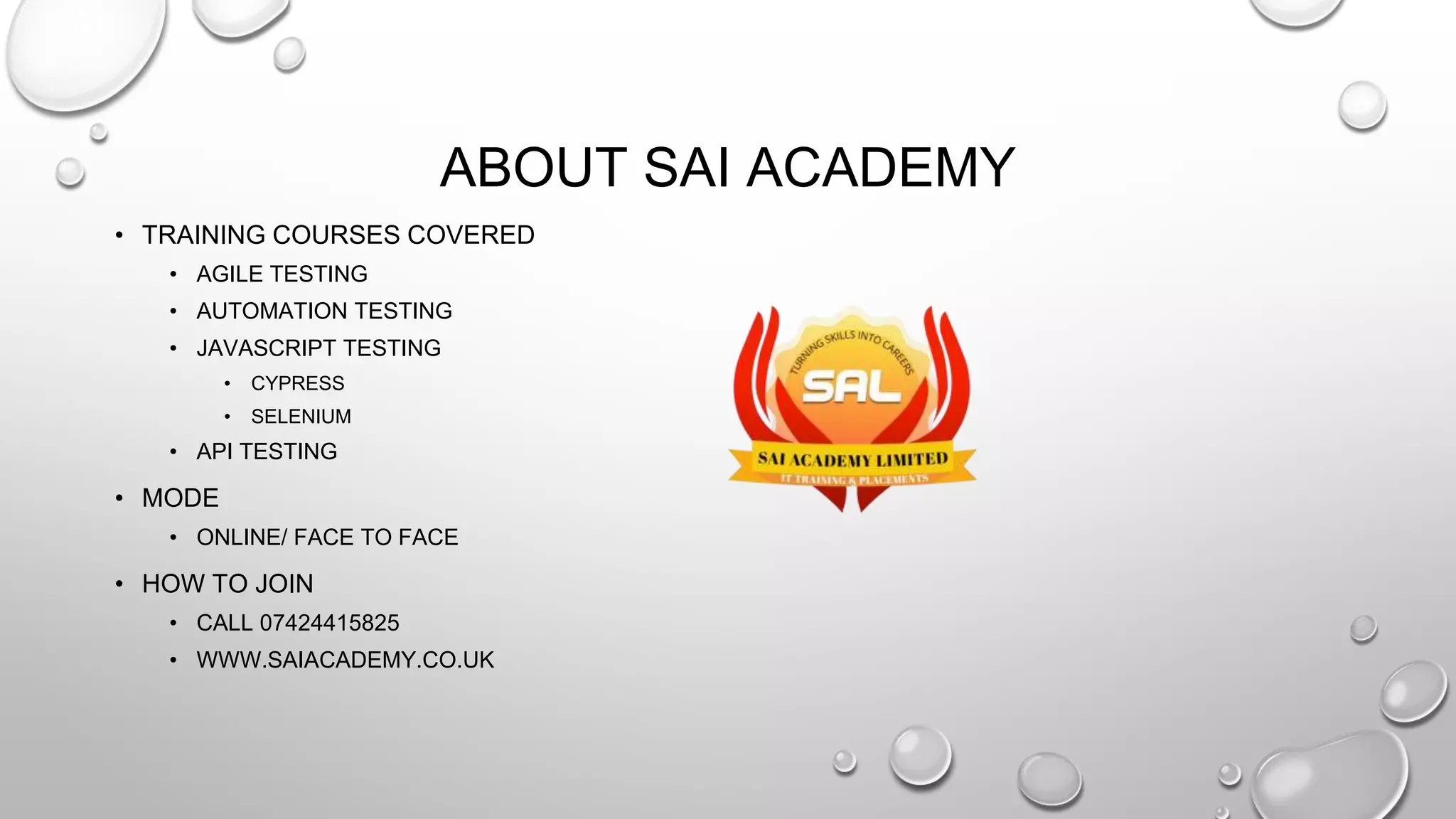 ABOUT SAI ACADEMY
• TRAINING COURSES COVERED
• AGILE TESTING
• AUTOMATION TESTING
• JAVASCRIPT TESTING
• CYPRESS
• SELENIUM
• API TESTING
• MODE
• ONLINE/ FACE TO FACE
• HOW TO JOIN
• CALL 07424415825
• WWW.SAIACADEMY.CO.UK