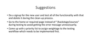 Suggestions
• Do a signup for the new user and test all of the functionality with that
and delete it during the clean-up process.
• Go to the home or required page instead of “/backstage/courses”
during testing to avoid getting the error message unnecessarily.
• Come up with a priority list to assign weightage to the testing
workflow which needs to be implemented first.
 