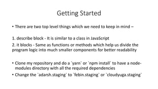 Getting Started
• There are two top level things which we need to keep in mind –
1. describe block - It is similar to a class in JavaScript
2. it blocks - Same as functions or methods which help us divide the
program logic into much smaller components for better readability
• Clone my repository and do a `yarn` or `npm install` to have a node-
modules directory with all the required dependencies
• Change the `adarsh.staging` to `febin.staging` or `cloudyuga.staging`
 