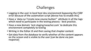 Challenges
• Logging in the user in local host dev environment bypassing the CSRF
error because of the automation script [devise has to enable this]
• Have a `data-cy=“create-new-course-button”` attribute in all the tags
which need to participate in the testing process - best practice.
• Have a new domain `test-staging.tveacher.com` to dedicate this
environment completely to testing
• Writing in the Editor JS and then saving that chapter content
• Get data from the database to verify whether all the content appears
on the screen and is visible to the user [can be done via json
response]
 