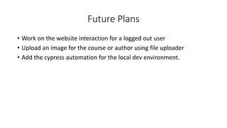 Future Plans
• Work on the website interaction for a logged out user
• Upload an image for the course or author using file uploader
• Add the cypress automation for the local dev environment.
 