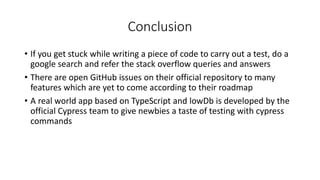 Conclusion
• If you get stuck while writing a piece of code to carry out a test, do a
google search and refer the stack overflow queries and answers
• There are open GitHub issues on their official repository to many
features which are yet to come according to their roadmap
• A real world app based on TypeScript and lowDb is developed by the
official Cypress team to give newbies a taste of testing with cypress
commands
 