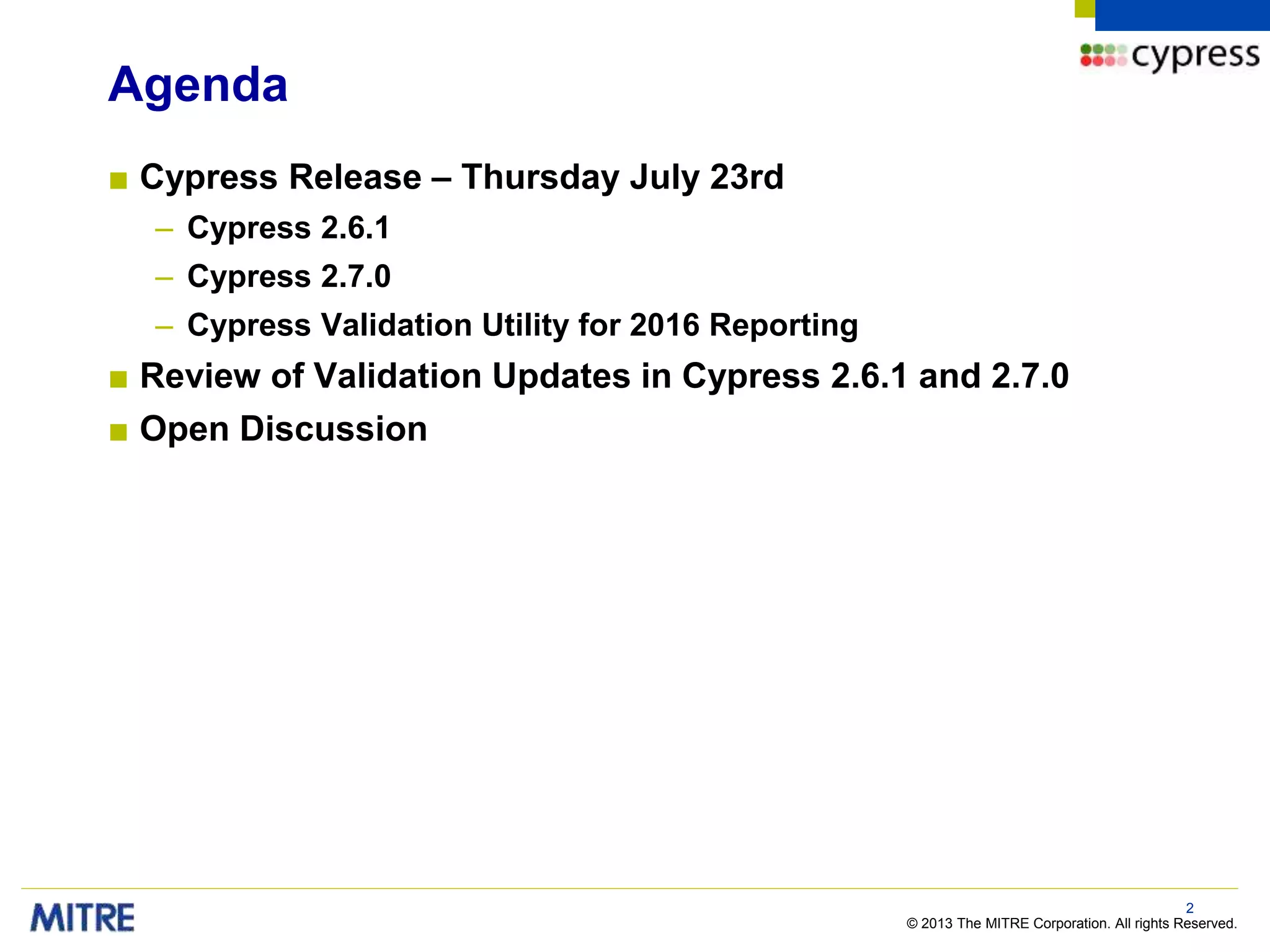 © 2013 The MITRE Corporation. All rights Reserved.
Agenda
■ Cypress Release – Thursday July 23rd
– Cypress 2.6.1
– Cypress 2.7.0
– Cypress Validation Utility for 2016 Reporting
■ Review of Validation Updates in Cypress 2.6.1 and 2.7.0
■ Open Discussion
2
 
