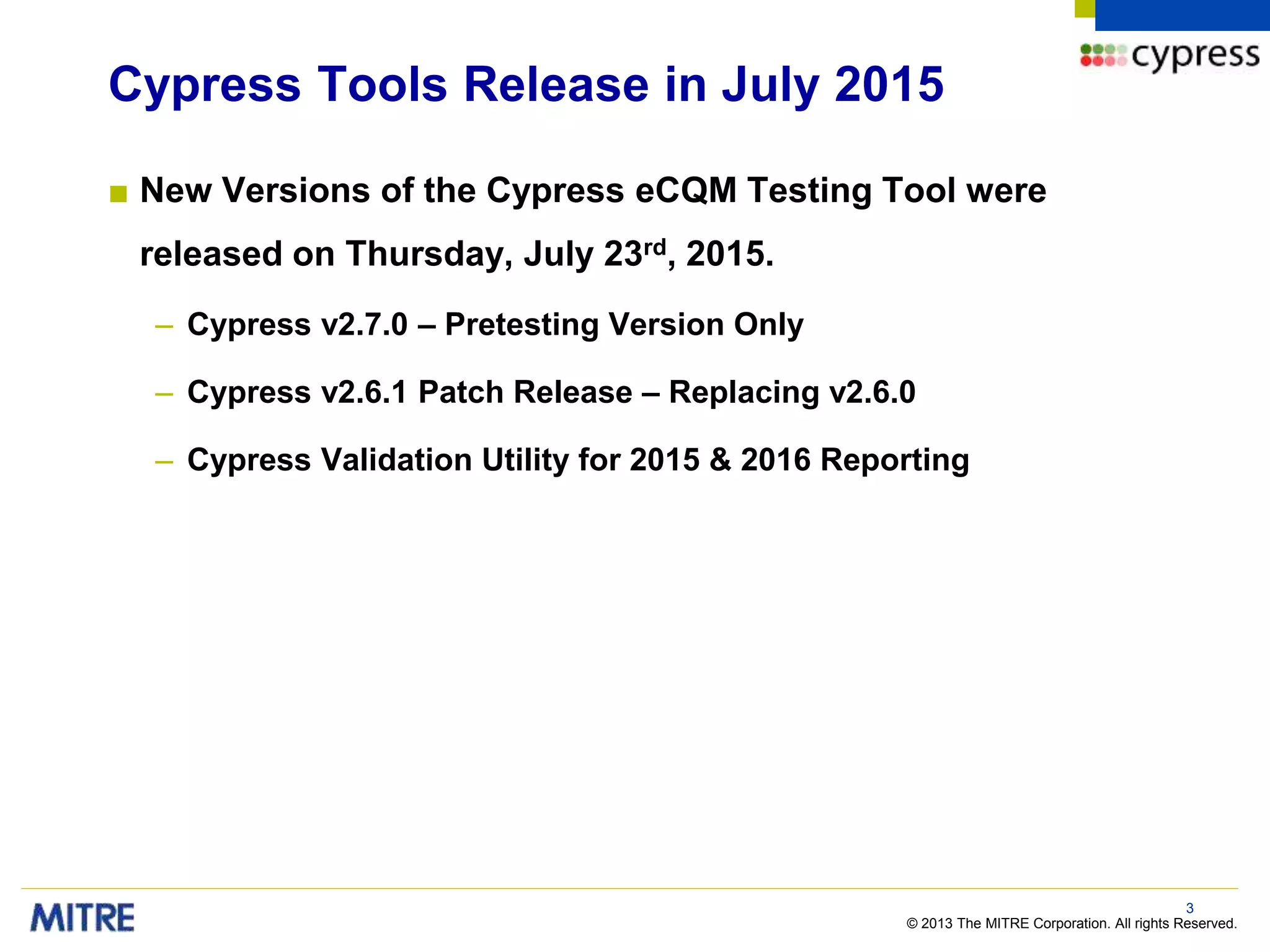 © 2013 The MITRE Corporation. All rights Reserved.
Cypress Tools Release in July 2015
■ New Versions of the Cypress eCQM Testing Tool were
released on Thursday, July 23rd, 2015.
– Cypress v2.7.0 – Pretesting Version Only
– Cypress v2.6.1 Patch Release – Replacing v2.6.0
– Cypress Validation Utility for 2015 & 2016 Reporting
3
 