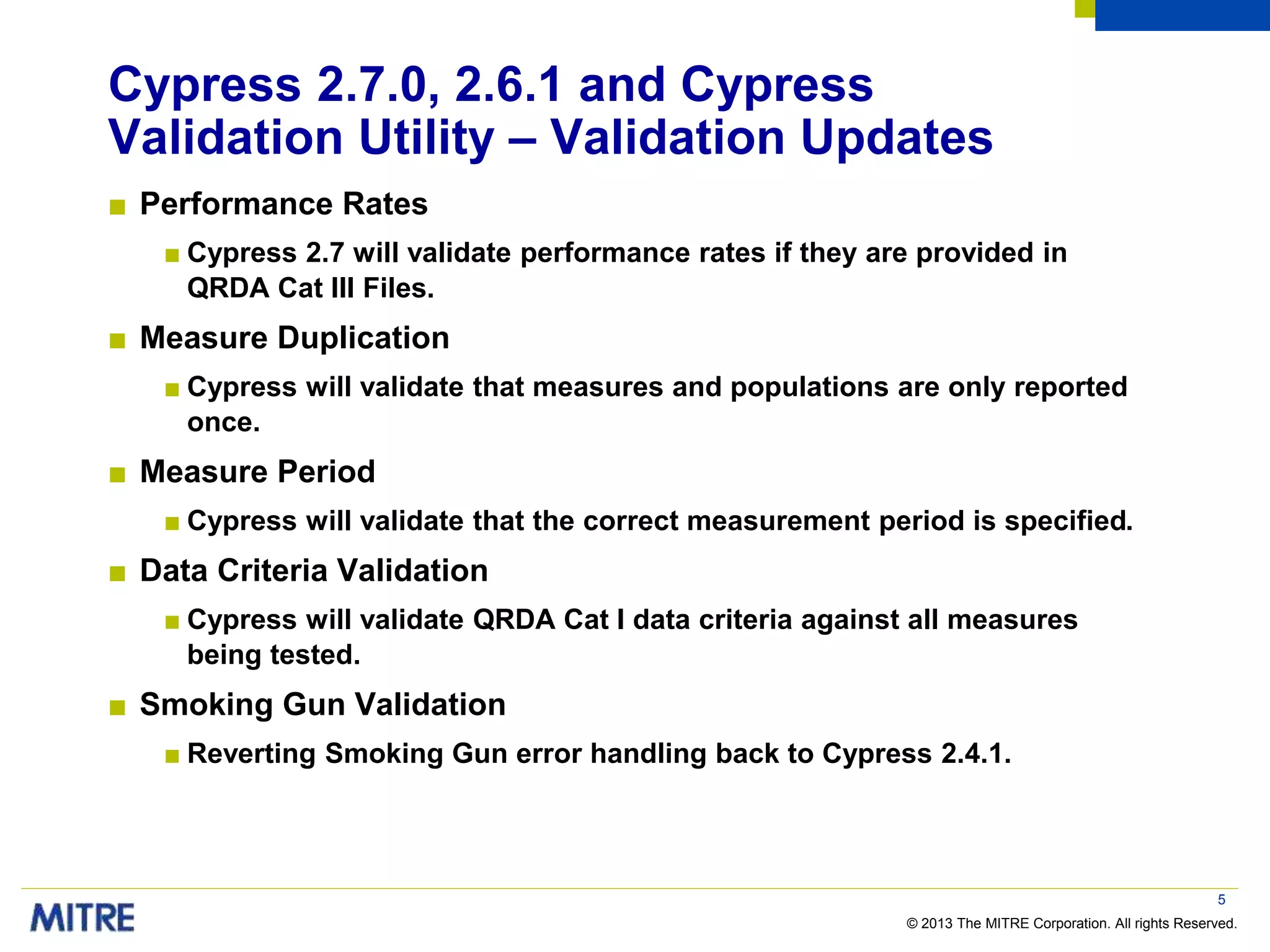 © 2013 The MITRE Corporation. All rights Reserved.
Cypress 2.7.0, 2.6.1 and Cypress
Validation Utility – Validation Updates
■ Performance Rates
■ Cypress 2.7 will validate performance rates if they are provided in
QRDA Cat III Files.
■ Measure Duplication
■ Cypress will validate that measures and populations are only reported
once.
■ Measure Period
■ Cypress will validate that the correct measurement period is specified.
■ Data Criteria Validation
■ Cypress will validate QRDA Cat I data criteria against all measures
being tested.
■ Smoking Gun Validation
■ Reverting Smoking Gun error handling back to Cypress 2.4.1.
5
 
