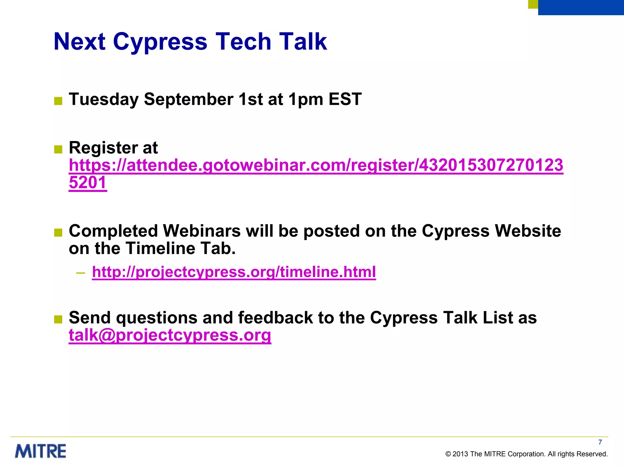 © 2013 The MITRE Corporation. All rights Reserved.
Next Cypress Tech Talk
■ Tuesday September 1st at 1pm EST
■ Register at
https://attendee.gotowebinar.com/register/432015307270123
5201
■ Completed Webinars will be posted on the Cypress Website
on the Timeline Tab.
– http://projectcypress.org/timeline.html
■ Send questions and feedback to the Cypress Talk List as
talk@projectcypress.org
7
 