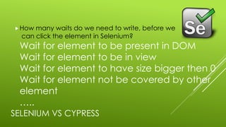 SELENIUM VS CYPRESS
„How many waits do we need to write, before we
can click the element in Selenium?
Wait for element to be present in DOM
Wait for element to be in view
Wait for element to have size bigger then 0
Wait for element not be covered by other
element
…..
 
