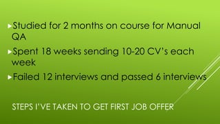 STEPS I’VE TAKEN TO GET FIRST JOB OFFER
„Studied for 2 months on course for Manual
QA
„Spent 18 weeks sending 10-20 CV’s each
week
„Failed 12 interviews and passed 6 interviews
 