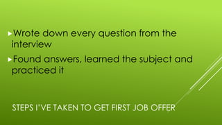 STEPS I’VE TAKEN TO GET FIRST JOB OFFER
„Wrote down every question from the
interview
„Found answers, learned the subject and
practiced it
 