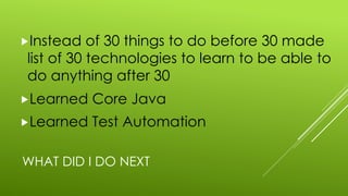 WHAT DID I DO NEXT
„Instead of 30 things to do before 30 made
list of 30 technologies to learn to be able to
do anything after 30
„Learned Core Java
„Learned Test Automation
 