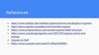 References
● https://www.webtips.dev/webtips/cypress/how-to-use-plugins-in-cypress
● https://docs.cypress.io/guides/overview/why-cypress
● https://www.programsbuzz.com/article/cypress-folder-structure
● https://www.smashingmagazine.com/2021/09/cypress-end-to-end-
testing/
● Cypress for RoR
● https://www.youtube.com/watch?v=BQqzfHQkREo
 