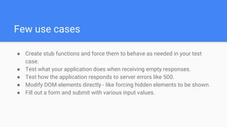 Few use cases
● Create stub functions and force them to behave as needed in your test
case.
● Test what your application does when receiving empty responses.
● Test how the application responds to server errors like 500.
● Modify DOM elements directly - like forcing hidden elements to be shown.
● Fill out a form and submit with various input values.
 