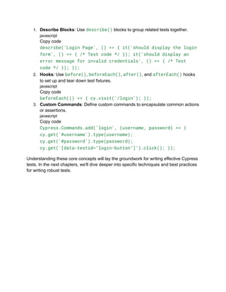 1. Describe Blocks: Use describe() blocks to group related tests together.
javascript
Copy code
describe('Login Page', () => { it('should display the login
form', () => { /* Test code */ }); it('should display an
error message for invalid credentials', () => { /* Test
code */ }); });
2. Hooks: Use before(), beforeEach(), after(), and afterEach() hooks
to set up and tear down test fixtures.
javascript
Copy code
beforeEach(() => { cy.visit('/login'); });
3. Custom Commands: Define custom commands to encapsulate common actions
or assertions.
javascript
Copy code
Cypress.Commands.add('login', (username, password) => {
cy.get('#username').type(username);
cy.get('#password').type(password);
cy.get('[data-testid="login-button"]').click(); });
Understanding these core concepts will lay the groundwork for writing effective Cypress
tests. In the next chapters, we'll dive deeper into specific techniques and best practices
for writing robust tests.
 