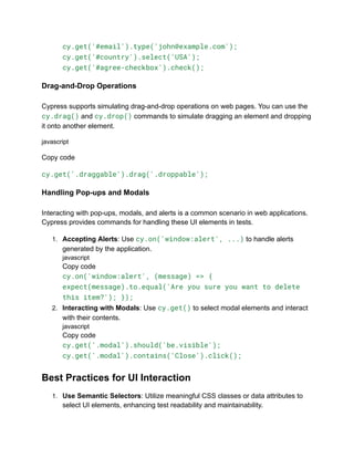 cy.get('#email').type('john@example.com');
cy.get('#country').select('USA');
cy.get('#agree-checkbox').check();
Drag-and-Drop Operations
Cypress supports simulating drag-and-drop operations on web pages. You can use the
cy.drag() and cy.drop() commands to simulate dragging an element and dropping
it onto another element.
javascript
Copy code
cy.get('.draggable').drag('.droppable');
Handling Pop-ups and Modals
Interacting with pop-ups, modals, and alerts is a common scenario in web applications.
Cypress provides commands for handling these UI elements in tests.
1. Accepting Alerts: Use cy.on('window:alert', ...) to handle alerts
generated by the application.
javascript
Copy code
cy.on('window:alert', (message) => {
expect(message).to.equal('Are you sure you want to delete
this item?'); });
2. Interacting with Modals: Use cy.get() to select modal elements and interact
with their contents.
javascript
Copy code
cy.get('.modal').should('be.visible');
cy.get('.modal').contains('Close').click();
Best Practices for UI Interaction
1. Use Semantic Selectors: Utilize meaningful CSS classes or data attributes to
select UI elements, enhancing test readability and maintainability.
 