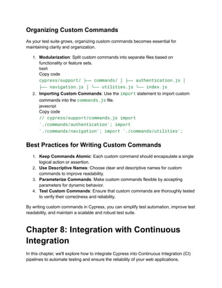 Organizing Custom Commands
As your test suite grows, organizing custom commands becomes essential for
maintaining clarity and organization.
1. Modularization: Split custom commands into separate files based on
functionality or feature sets.
bash
Copy code
cypress/support/ ├── commands/ │ ├── authentication.js │
├── navigation.js │ └── utilities.js └── index.js
2. Importing Custom Commands: Use the import statement to import custom
commands into the commands.js file.
javascript
Copy code
// cypress/support/commands.js import
'./commands/authentication'; import
'./commands/navigation'; import './commands/utilities';
Best Practices for Writing Custom Commands
1. Keep Commands Atomic: Each custom command should encapsulate a single
logical action or assertion.
2. Use Descriptive Names: Choose clear and descriptive names for custom
commands to improve readability.
3. Parameterize Commands: Make custom commands flexible by accepting
parameters for dynamic behavior.
4. Test Custom Commands: Ensure that custom commands are thoroughly tested
to verify their correctness and reliability.
By writing custom commands in Cypress, you can simplify test automation, improve test
readability, and maintain a scalable and robust test suite.
Chapter 8: Integration with Continuous
Integration
In this chapter, we'll explore how to integrate Cypress into Continuous Integration (CI)
pipelines to automate testing and ensure the reliability of your web applications.
 